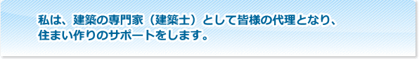 私は、建築の専門家（建築士）として皆様の代理となり、住まい作りのサポートをします。