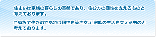 住まいは家族の暮らしの基盤であり、住む方の個性を支えるものと考えております。